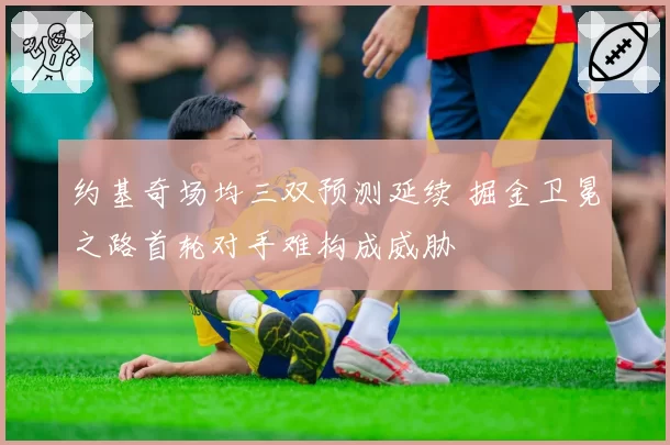 约基奇场均三双预测延续 掘金卫冕之路首轮对手难构成威胁