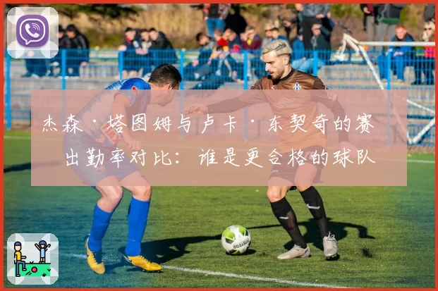 杰森·塔图姆与卢卡·东契奇的赛季出勤率对比：谁是更合格的球队基石？