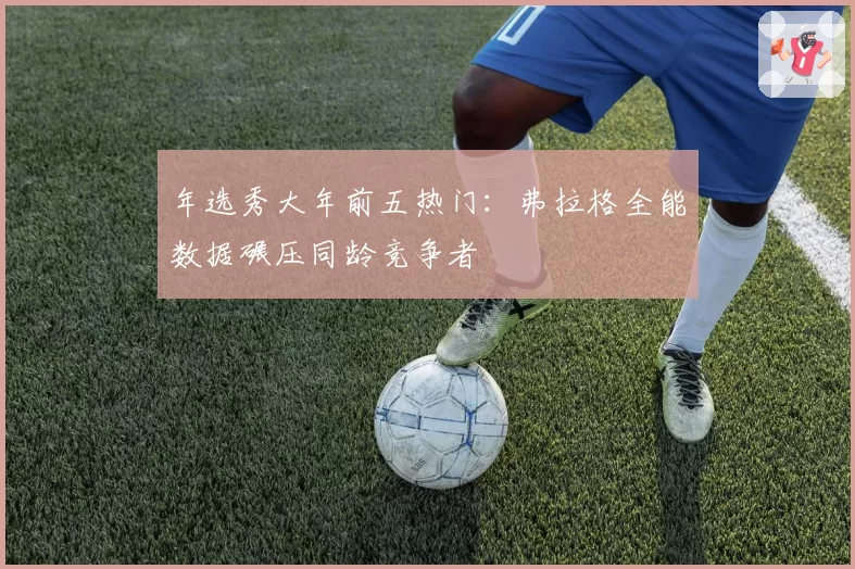 年选秀大年前五热门:弗拉格全能数据碾压同龄竞争者