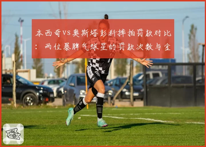 本西奇vs奥斯塔彭科摔拍罚款对比:两位暴脾气球星的罚款次数与金额统计