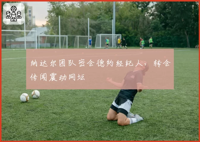 纳达尔团队密会德约经纪人，转会传闻震动网坛