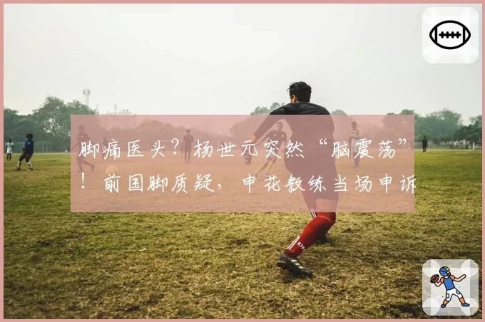 脚痛医头？杨世元突然“脑震荡”！前国脚质疑，申花教练当场申诉