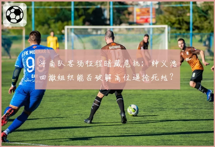 河南队客场征程暗藏危机：钟义浩回撤组织能否破解高位逼抢死结？