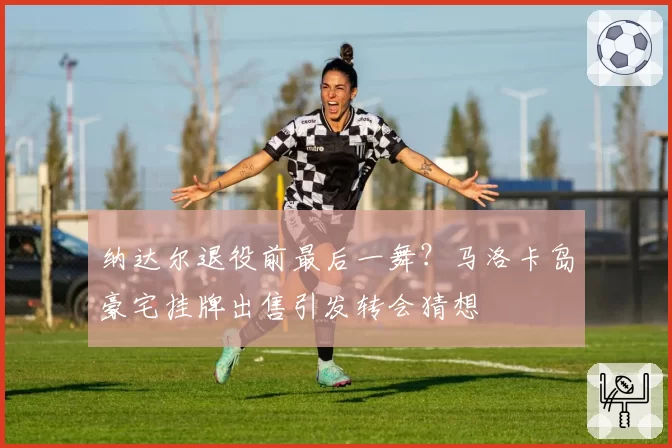 纳达尔退役前最后一舞?马洛卡岛豪宅挂牌出售引发转会猜想