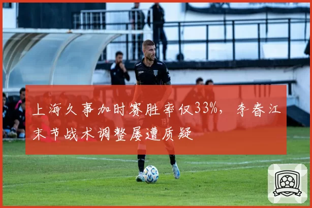 上海久事加时赛胜率仅33%,李春江末节战术调整屡遭质疑