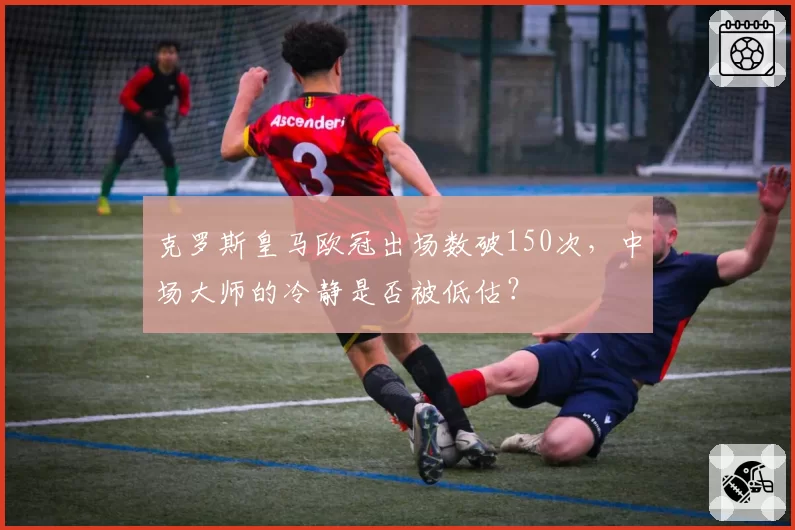 克罗斯皇马欧冠出场数破150次，中场大师的冷静是否被低估？