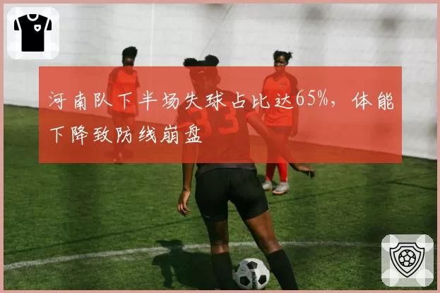 河南队下半场失球占比达65%,体能下降致防线崩盘