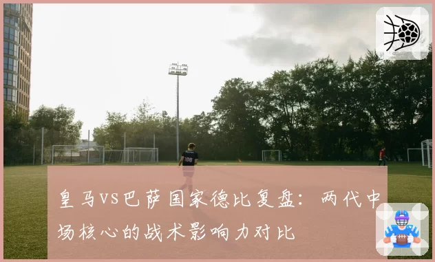 皇马vs巴萨国家德比复盘：两代中场核心的战术影响力对比