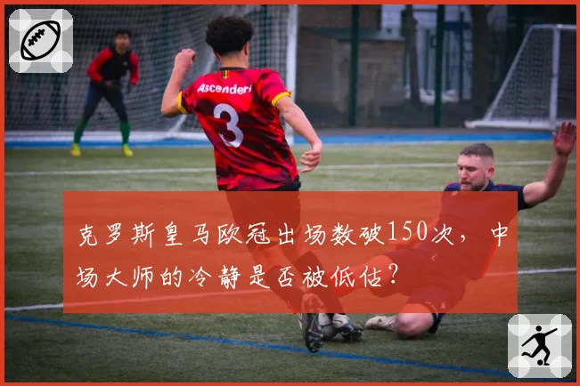 克罗斯皇马欧冠出场数破150次，中场大师的冷静是否被低估？
