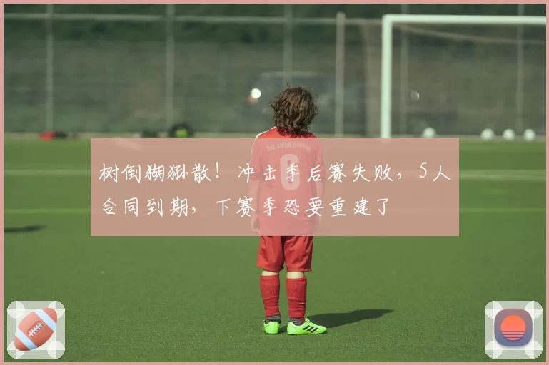 树倒猢狲散！冲击季后赛失败，5人合同到期，下赛季恐要重建了
