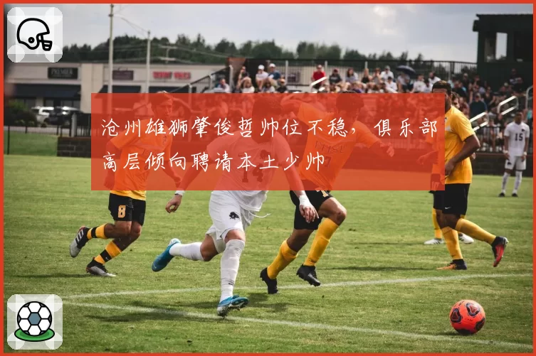 沧州雄狮肇俊哲帅位不稳,俱乐部高层倾向聘请本土少帅