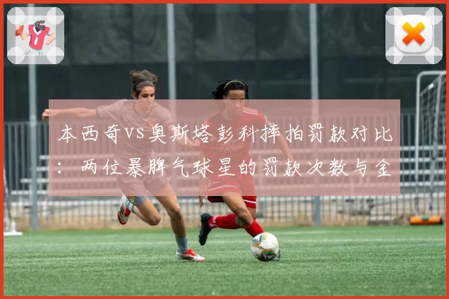 本西奇vs奥斯塔彭科摔拍罚款对比:两位暴脾气球星的罚款次数与金额统计