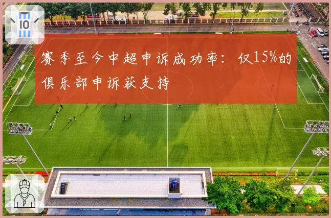 赛季至今中超申诉成功率:仅15%的俱乐部申诉获支持