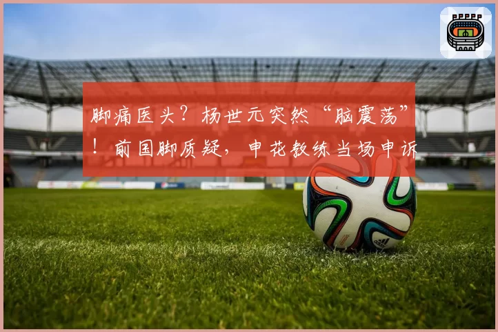 脚痛医头?杨世元突然“脑震荡”!前国脚质疑,申花教练当场申诉