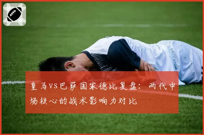 皇马vs巴萨国家德比复盘：两代中场核心的战术影响力对比