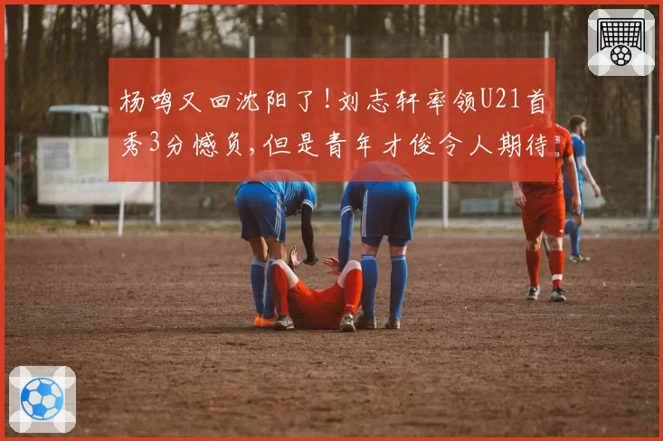 杨鸣又回沈阳了!刘志轩率领U21首秀3分憾负,但是青年才俊令人期待
