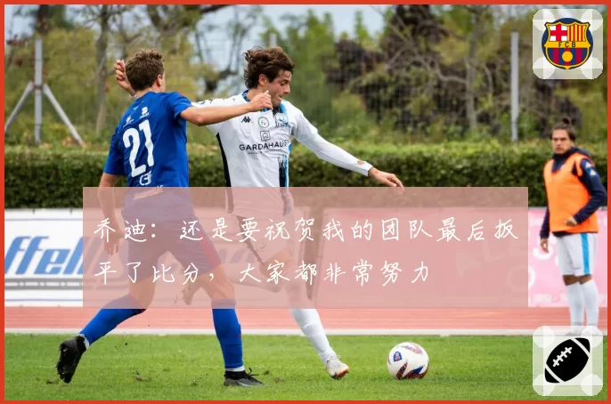乔迪:还是要祝贺我的团队最后扳平了比分,大家都非常努力