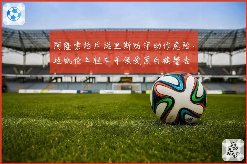 阿隆索怒斥诺里斯防守动作危险，迈凯伦年轻车手领受黑白旗警告