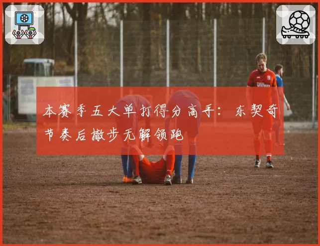 本赛季五大单打得分高手:东契奇节奏后撤步无解领跑