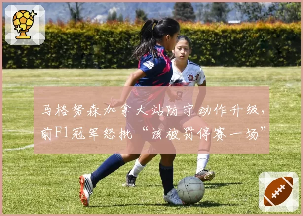 马格努森加拿大站防守动作升级，前F1冠军怒批“该被罚停赛一场”