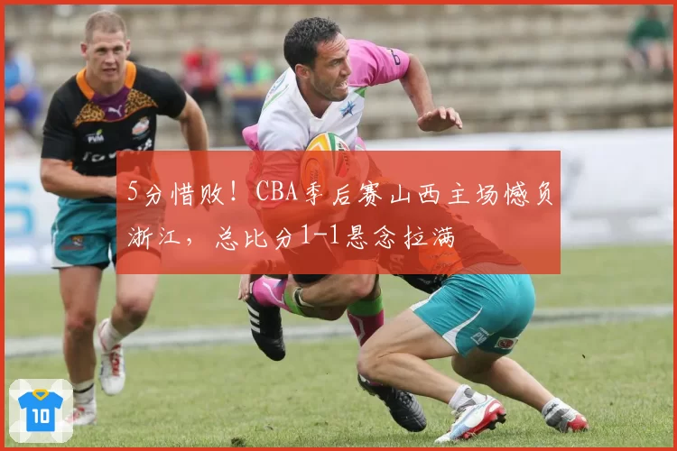 5分惜败！CBA季后赛山西主场憾负浙江，总比分1-1悬念拉满