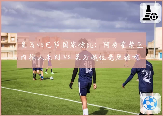 皇马vs巴萨国家德比：阿劳霍禁区内推人未判 vs 莱万越位毫厘被吹，西甲裁判倾向性争议再起