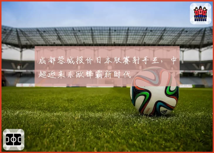 成都蓉城报价日本联赛射手王，中超迎来东欧锋霸新时代