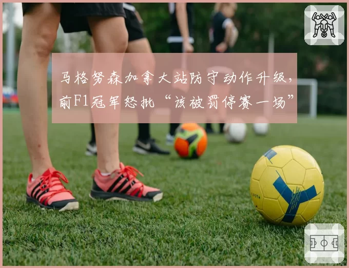 马格努森加拿大站防守动作升级，前F1冠军怒批“该被罚停赛一场”