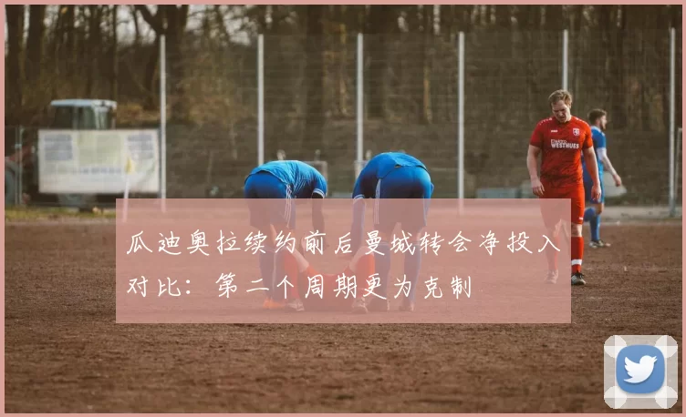 瓜迪奥拉续约前后曼城转会净投入对比：第二个周期更为克制