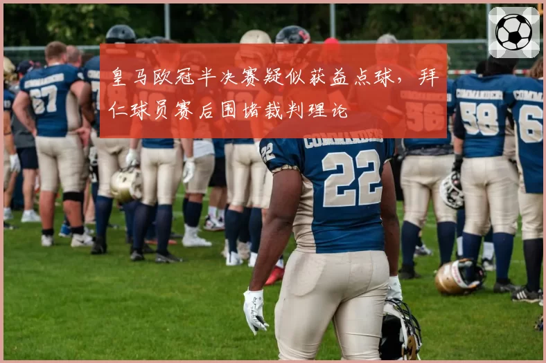 皇马欧冠半决赛疑似获益点球，拜仁球员赛后围堵裁判理论