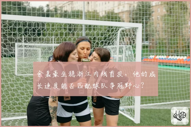 余嘉豪坐稳浙江内线首发，他的成长速度能否匹配球队争冠野心？