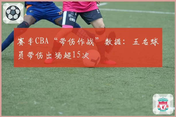 赛季CBA“带伤作战”数据：五名球员带伤出场超15次