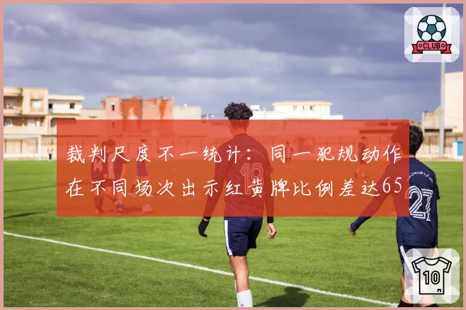 裁判尺度不一统计：同一犯规动作在不同场次出示红黄牌比例差达65%