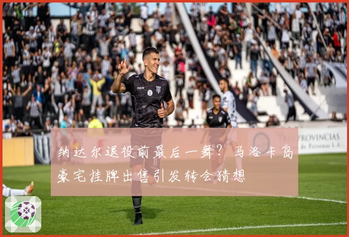纳达尔退役前最后一舞?马洛卡岛豪宅挂牌出售引发转会猜想