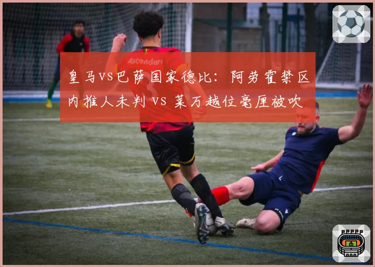 皇马vs巴萨国家德比：阿劳霍禁区内推人未判 vs 莱万越位毫厘被吹，西甲裁判倾向性争议再起