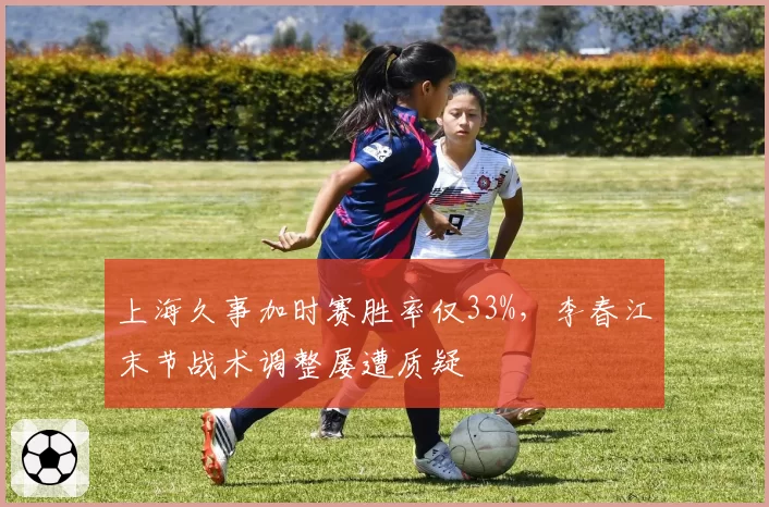 上海久事加时赛胜率仅33%,李春江末节战术调整屡遭质疑
