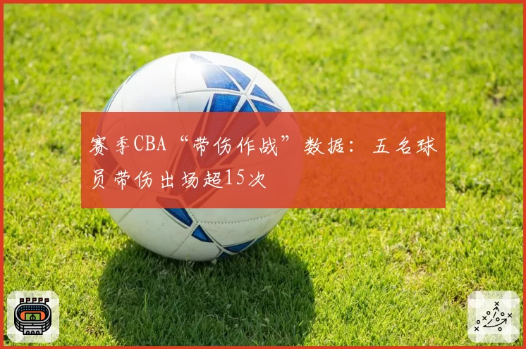 赛季CBA“带伤作战”数据:五名球员带伤出场超15次