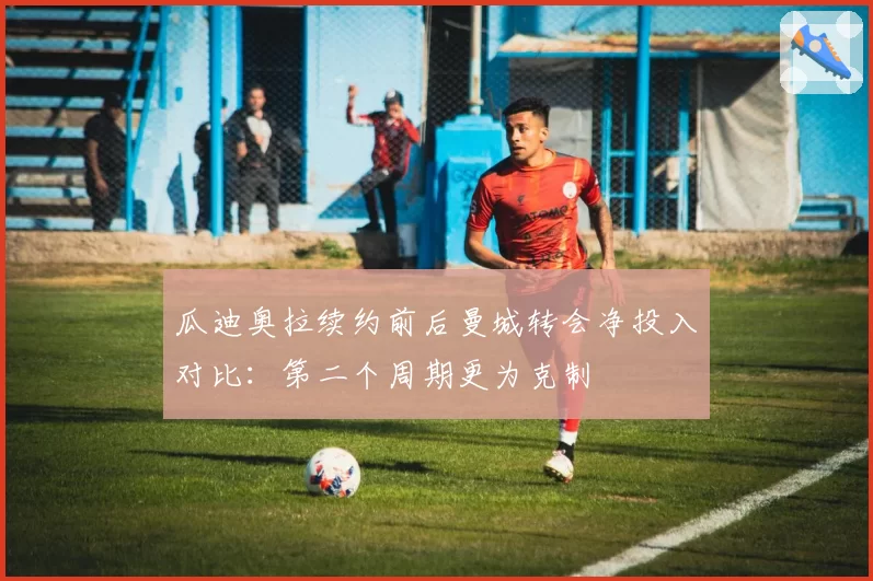 瓜迪奥拉续约前后曼城转会净投入对比：第二个周期更为克制