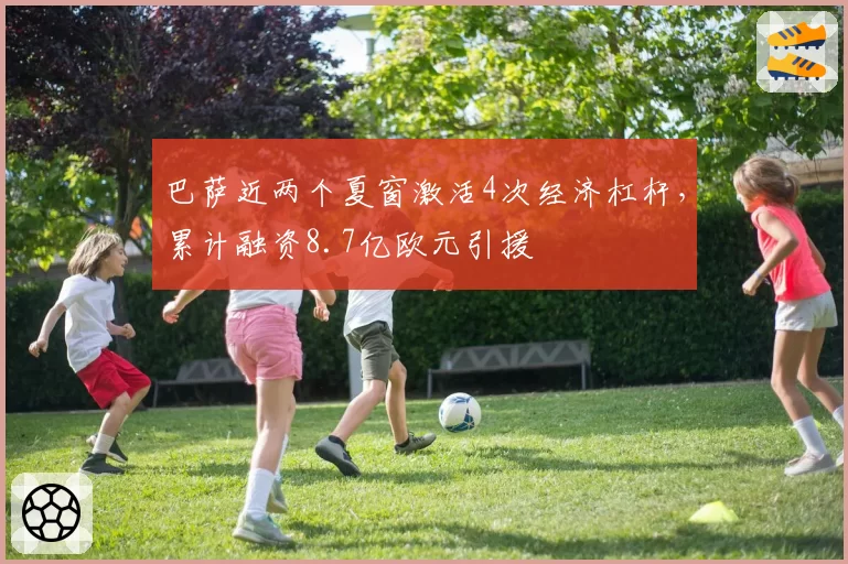 巴萨近两个夏窗激活4次经济杠杆，累计融资8.7亿欧元引援