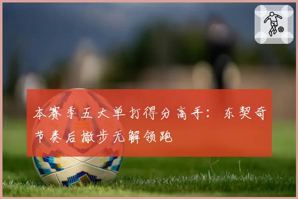本赛季五大单打得分高手:东契奇节奏后撤步无解领跑