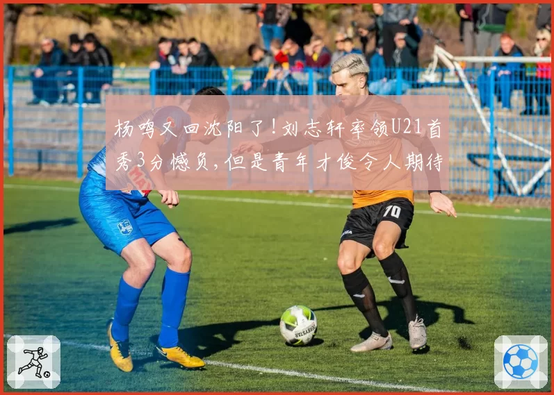 杨鸣又回沈阳了!刘志轩率领U21首秀3分憾负,但是青年才俊令人期待